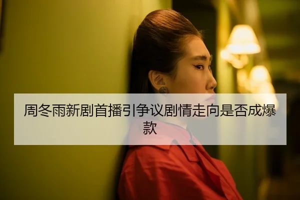 周冬雨新剧首播引争议剧情走向是否成爆款